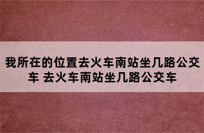 我所在的位置去火车南站坐几路公交车 去火车南站坐几路公交车